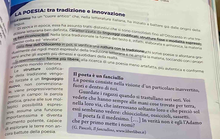 LA POESIA: tra tradizione e ínnovazione
La boesia ha un "cuore antico" che, nella letteratura italiana, ha iniziato a battere gia dalle origini della
língua.
Di epoça in epoca, essa ha assunto tratti distintivi che si sono consolidati fino all'Ottocento in una tra-
dizione letteraria ben definita, caratterizzata da linguaggi codificati, strutture fisse e modalita espressi,
spesso colta ed 'elevata'. ve ben riconoscibili. Nella lírica tradizionale la forma del testo é, infatti, elaborata e armonica, la materia
Dalla fine dell"Ottocento in poi, si verifica una rottura con la tradizione,chi scrive poesie si allontana gra-
dualmente dai rigidi mezzi espressivi della tradizione letteraria e ne amplia la matería, toccando con i propri
versi anche gli aspetti piû dimessì e quotidiani della realta.
al proprio mondo interiore.
Si sperimentano forme piú libere, alla ricerca di una poesia meno artefatta, più autentica e conforme
Le strutture codifica
te della tradizione vengo- Il poeta è un fanciullo
no forzate e un linguaggio La poesia consiste nella visione d’un particolare inavvertito,
nuovo. non convenziona- fuori e dentro di noi.
le viene progressivamente
messo in campo: la parola
Guardate i ragazzi quando si trastullano seri seri. Voí
poetica, grazie alle sue mol-
vedete che hanno sempre alle mani cose trovate per terra,
teplici possibilità espres-
nella loro via, che interessano soltanto loro e che perció sol
sive, assume una funzione essi sembrano vedere: chioccioline, ossiccioli, sassetti.
importantissima e diventa Il poeta fa il medesimo. […] In verità non è egli l'Adamo
strumento potente, capace che per primo mette i nomi?
di esplorare le terre non an- (G. Pascoli, Il fanciullino, www.liberliber.it)
cora battute della poesia.