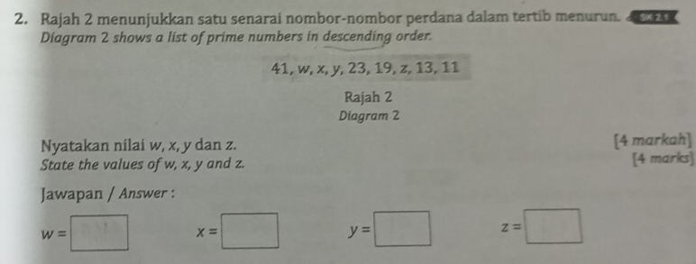 Rajah 2 menunjukkan satu senarai nombor-nombor perdana dalam tertib menurun. 
Diagram 2 shows a list of prime numbers in descending order.
41, w, x, y, 23, 19, z, 13, 11
Rajah 2
Diagram 2
Nyatakan nilai w, x, y dan z. [4 markah]
State the values of w, x, y and z. [4 marks]
Jawapan / Answer :
w=□ x=□ y=□ z=□