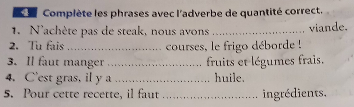 Complète les phrases avec l'adverbe de quantité correct. 
1. N'achète pas de steak, nous avons_ 
viande. 
2. Tu fais _courses, le frigo déborde ! 
3. Il faut manger _fruits et légumes frais. 
4. C'est gras, il y a _huile. 
5. Pour cette recette, il faut _ingrédients.