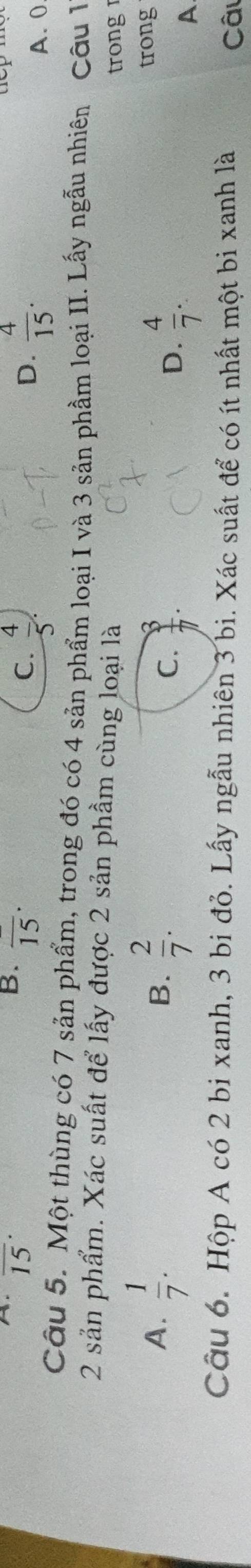 overline (15)^(·)
B. overline (15)^(·)
C.  4/5 .  4/15 . 
D.
A. 0
Câu 5. Một thùng có 7 sản phẩm, trong đó có 4 sản phẩm loại I và 3 sản phẩm loại II. Lấy ngẫu nhiên Câu 1
2 sản phẩm. Xác suất để lấy được 2 sản phầm cùng loại là
trong
A.  1/7 . B.  2/7 .
C.  3/7 .  4/7 . 
trong
D.
A
Câu 6. Hộp A có 2 bi xanh, 3 bi đỏ. Lấy ngẫu nhiên 3 bi. Xác suất để có ít nhất một bi xanh là Câu