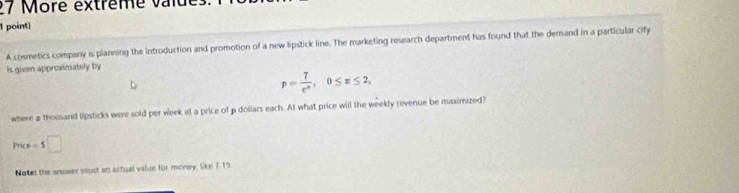 ore extrême v a iu 
1 point) 
A cosmetics company is planning the introduction and promotion of a new lipstick line. The marketing research department has found that the demand in a particular city 
is given approximately by
p= 7/e^x , 0≤ x≤ 2, 
where 2 thousand lipsticks were sold per week at a price of p dollars each. At what price will the weekly revenue be maximized?
Price=$□
Notes the answer must an actual value for money, like 7.19.