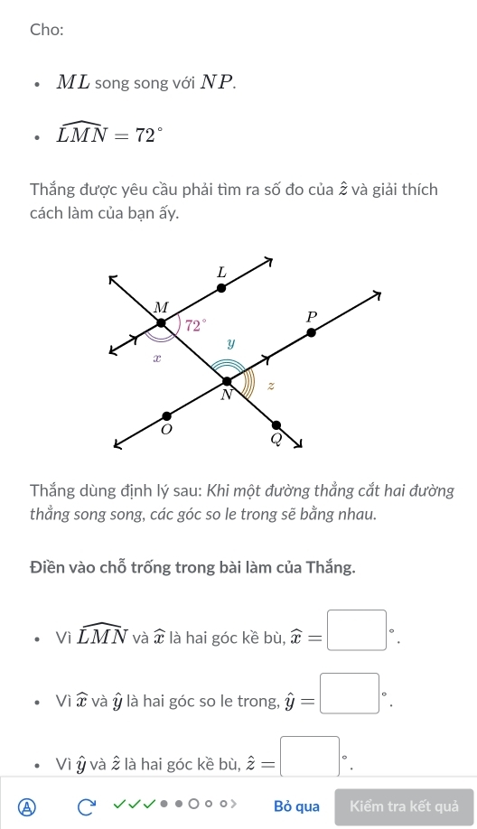 Cho:
ML song song với NP.
widehat LMN=72°
Thắng được yêu cầu phải tìm ra số đo của 2 và giải thích
cách làm của bạn ấy.
Thắng dùng định lý sau: Khi một đường thẳng cắt hai đường
thang song song, các góc so le trong sẽ bằng nhau.
Điền vào chỗ trống trong bài làm của Thắng.
Vì widehat LMN và widehat x là hai góc kề bù, widehat x=□°.
Viwidehat x và ý là hai góc so le trong, hat y=□°.
Vì Ý và 2 là hai góc kề bù, hat z=□°.
Bỏ qua Kiểm tra kết quả