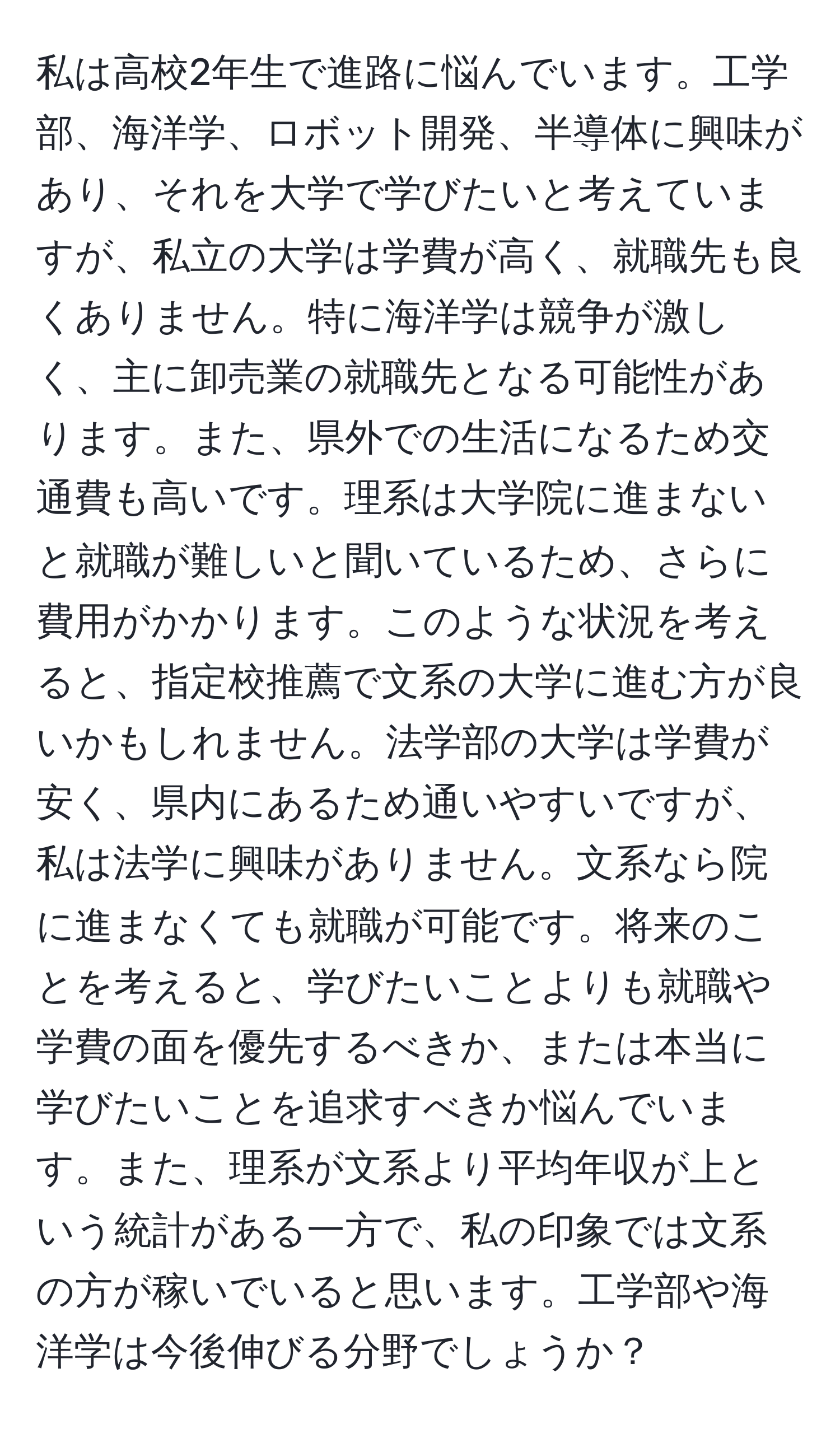 私は高校2年生で進路に悩んでいます。工学部、海洋学、ロボット開発、半導体に興味があり、それを大学で学びたいと考えていますが、私立の大学は学費が高く、就職先も良くありません。特に海洋学は競争が激しく、主に卸売業の就職先となる可能性があります。また、県外での生活になるため交通費も高いです。理系は大学院に進まないと就職が難しいと聞いているため、さらに費用がかかります。このような状況を考えると、指定校推薦で文系の大学に進む方が良いかもしれません。法学部の大学は学費が安く、県内にあるため通いやすいですが、私は法学に興味がありません。文系なら院に進まなくても就職が可能です。将来のことを考えると、学びたいことよりも就職や学費の面を優先するべきか、または本当に学びたいことを追求すべきか悩んでいます。また、理系が文系より平均年収が上という統計がある一方で、私の印象では文系の方が稼いでいると思います。工学部や海洋学は今後伸びる分野でしょうか？