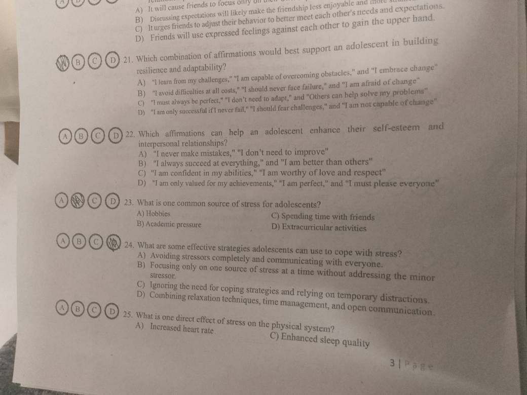 A) It will cause friends to focus only ll t
B) Discussing expectations will likely make the friendship less enjoyable and mble
C) It urges friends to adjust their behavior to better meet each other's needs and expectations.
D) Friends will use expressed feelings against each other to gain the upper hand.
B C D) 21. Which combination of affirmations would best support an adolescent in building
resilience and adaptability?
A) "I lear from my challenges," "I am capable of overcoming obstacles," and "I embrace change"
B) “I avoid difficulties at all costs," "I should never face failure," and "I am afraid of change'
C) "I must always be perfect," "I don’t need to adapt," and "Others can help solve my problems"
D) "I am only successful if I never fail," "I should fear challenges," and "I am not capable of change"
A B C D 22. Which affirmations can help an adolescent enhance their self-esteem and
interpersonal relationships?
A) "I never make mistakes," "I don’t need to improve"
B) "I always succeed at everything," and "I am better than others"
C) "I am confident in my abilities," "I am worthy of love and respect"
D) "I am only valued for my achievements," "I am perfect," and "I must please everyone"
a C D 23. What is one common source of stress for adolescents?
A) Hobbies C) Spending time with friends
B) Academic pressure D) Extracurricular activities
A IB C 24. What are some effective strategies adolescents can use to cope with stress?
A) Avoiding stressors completely and communicating with everyone.
B) Focusing only on one source of stress at a time without addressing the minor
stressor.
C) Ignoring the need for coping strategies and relying on temporary distractions.
D) Combining relaxation techniques, time management, and open communication.
A)( B (c D 25. What is one direct effect of stress on the physical system?
A) Increased heart rate C) Enhanced sleep quality
3 | P g e