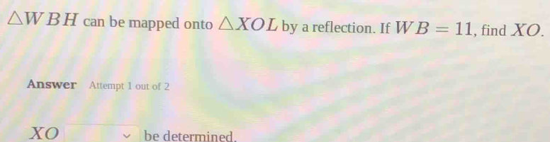 △ WBH can be mapped onto △ XOL by a reflection. If WB=11 , find XO. 
Answer Attempt 1 out of 2 
xO be determined.