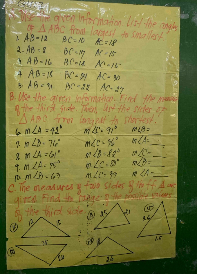 given information. List the angles 
OF △ ABC from largest to smallest. 
1. AB=12 BC=10 AC=18
2. AB=8 BC=17 AC=15
AB=16 BC=14 AC=15
AB=18 BC=24 AC=30
5. AB=31 BC=22 AC=27
B. Use the given information. Find the mensire 
the third side. Then, list the sides of
△ ABC from longest to shortest. 
6. m∠ A=42° m∠ C=91° m∠ beta = _ 
7. m∠ B=76° m∠ C=36° m∠ A= _ 
8. m∠ A=61° m∠ B=82° m∠ C= _ 
9. m∠ A=75° m∠ C=80° m∠ B=_  _ 
10. m∠ B=63 m∠ C=39 m∠ A=_  _ 
C. The measures g two sides 8the ff A are 
girch. Find the range the possible values 
So the third side