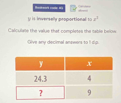 Calculator 
Bookwork code: 4G alllowed
y is inversely proportional to x^2
Calculate the value that completes the table below. 
Give any decimal answers to 1 d.p.