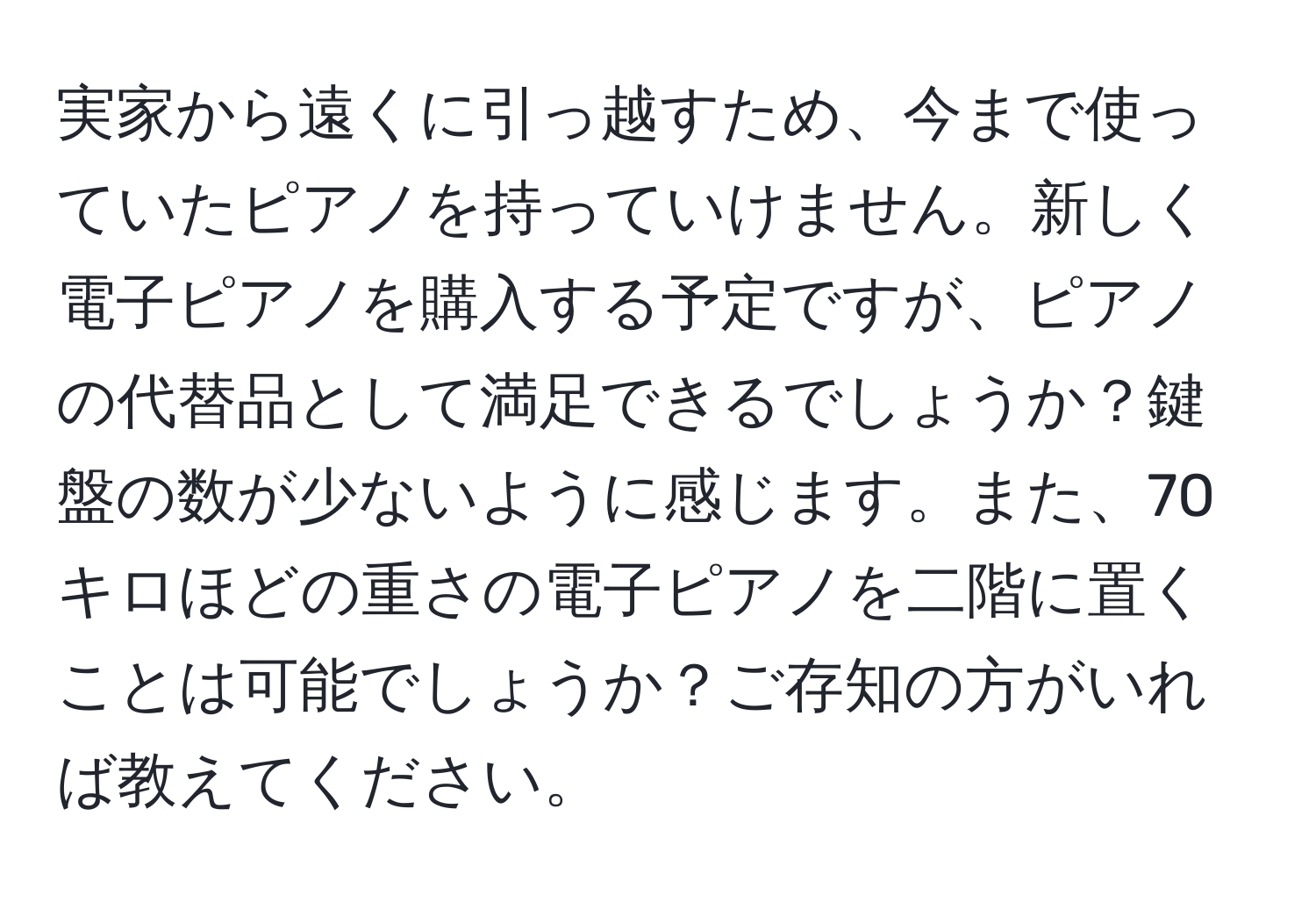 実家から遠くに引っ越すため、今まで使っていたピアノを持っていけません。新しく電子ピアノを購入する予定ですが、ピアノの代替品として満足できるでしょうか？鍵盤の数が少ないように感じます。また、70キロほどの重さの電子ピアノを二階に置くことは可能でしょうか？ご存知の方がいれば教えてください。