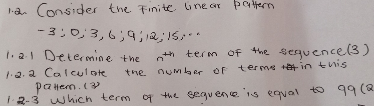 Consider the Finite linear battern
-3; 0, 3, 6; 9 ¡ 12; 15;. 
1. 2. 1 Determine the n^(th) term of the sequence(3) 
1. 2. a Calculate the number of terms in this 
pattern. (3) 
1. 2. 3 Which term of the sequence is equal to 99 (8