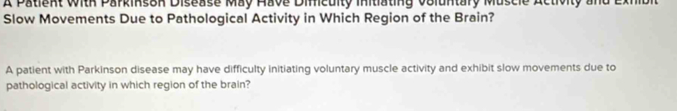 A Patient With Parkinson Disease May Have Dificuity initiating voluntary Muscie Activity and Exhibit 
Slow Movements Due to Pathological Activity in Which Region of the Brain? 
A patient with Parkinson disease may have difficulty initiating voluntary muscle activity and exhibit slow movements due to 
pathological activity in which region of the brain?