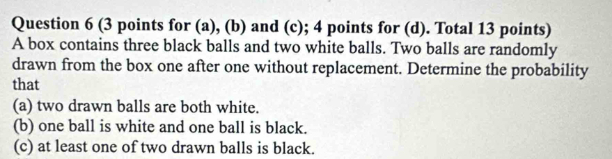 (3 points for (a), (b) and (c); 4 points for (d). Total 13 points) 
A box contains three black balls and two white balls. Two balls are randomly 
drawn from the box one after one without replacement. Determine the probability 
that 
(a) two drawn balls are both white. 
(b) one ball is white and one ball is black. 
(c) at least one of two drawn balls is black.