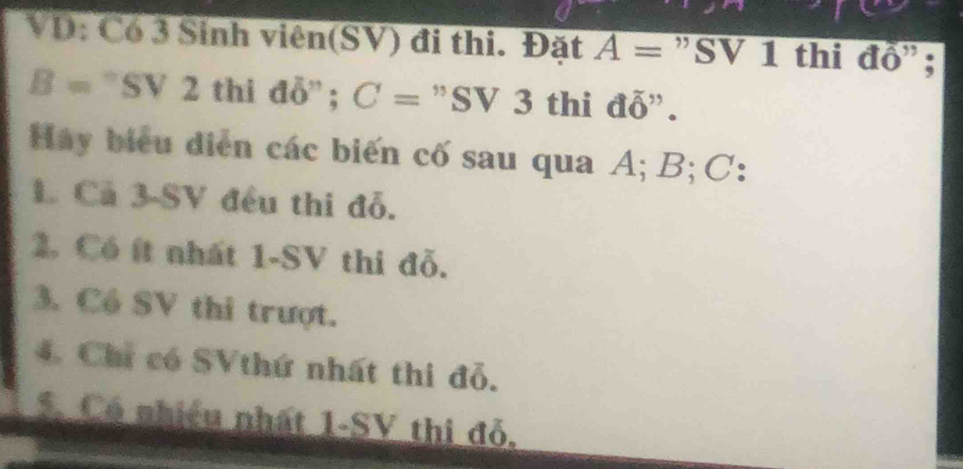 VD: Có 3 Sinh viên(SV) đi thi. Đặt A= "SV 1 thi đồ";
B □ a SV2 thi đỗ' ; C= "SV 3 thi đỗ". 
Hay biểu diễn các biến cố sau qua A; B; C : 
1. Cả 3 - SV đều thi đỗ. 
2. Có ít nhất 1 -SV thi đỗ. 
3. Cổ SV thi trượt. 
4. Chỉ có SVthứ nhất thi đỗ. 
5. Có nhiều nhất 1 -SV thi đỗ.