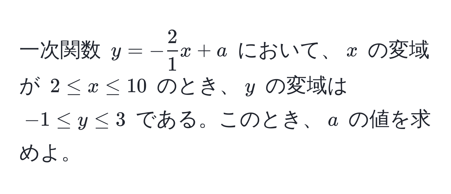 一次関数 $y = - 2/1 x + a$ において、$x$ の変域が $2 ≤ x ≤ 10$ のとき、$y$ の変域は $-1 ≤ y ≤ 3$ である。このとき、$a$ の値を求めよ。