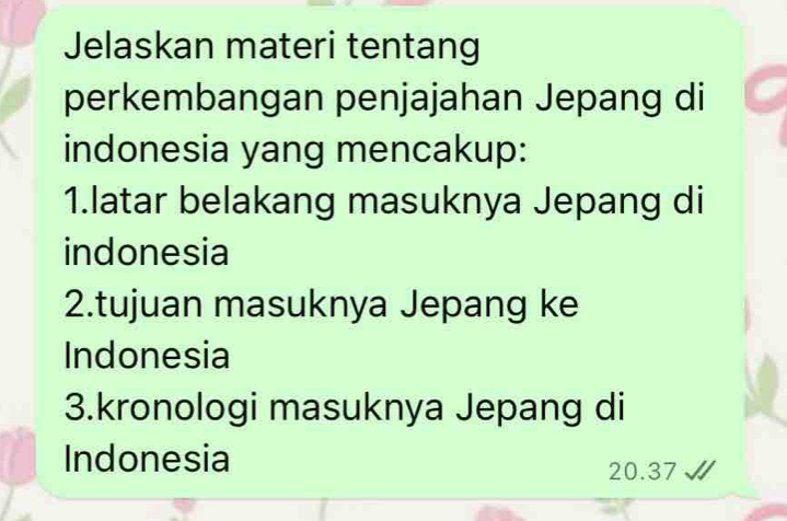 Jelaskan materi tentang 
perkembangan penjajahan Jepang di 
indonesia yang mencakup: 
1.latar belakang masuknya Jepang di 
indonesia 
2.tujuan masuknya Jepang ke 
Indonesia 
3.kronologi masuknya Jepang di 
Indonesia
20.37