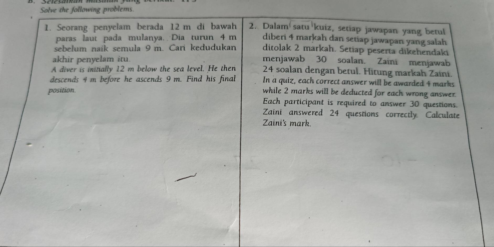 Solve the following problems. 
1. Seorang penyelam berada 12 m di bawah 2. Dalam satu kuiz, setiap jawapan yang betul 
paras laut pada mulanya. Dia turun 4 m diberi 4 markah dan setiap jawapan yang salah 
sebelum naik semula 9 m. Cari kedudukan ditolak 2 markah. Setiap peserta dikehendaki 
akhir penyelam itu. menjawab 30 soalan. Zaini menjawab 
A diver is initially 12 m below the sea level. He then 24 soalan dengan betul. Hitung markah Zaini. 
descends 4 m before he ascends 9 m. Find his final In a quiz, each correct answer will be awarded 4 marks 
position. while 2 marks will be deducted for each wrong answer. 
Each participant is required to answer 30 questions. 
Zaini answered 24 questions correctly. Calculate 
Zaini's mark.