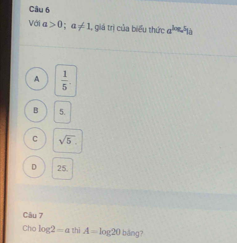 Với a>0; a!= 1 1, giá trị của biểu thức a^(log _a)5| à
A  1/5 .
B 5.
C sqrt(5).
D 25.
Câu 7
Cho log 2=a thì A=log 20bang ?