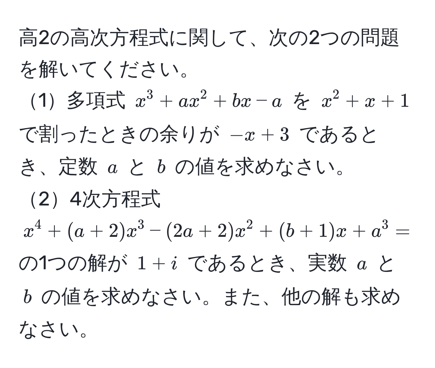 高2の高次方程式に関して、次の2つの問題を解いてください。
1多項式 $x^3 + ax^2 + bx - a$ を $x^2 + x + 1$ で割ったときの余りが $-x + 3$ であるとき、定数 $a$ と $b$ の値を求めなさい。
24次方程式 $x^4 + (a+2)x^3 - (2a+2)x^2 + (b+1)x + a^3 = 0$ の1つの解が $1+i$ であるとき、実数 $a$ と $b$ の値を求めなさい。また、他の解も求めなさい。