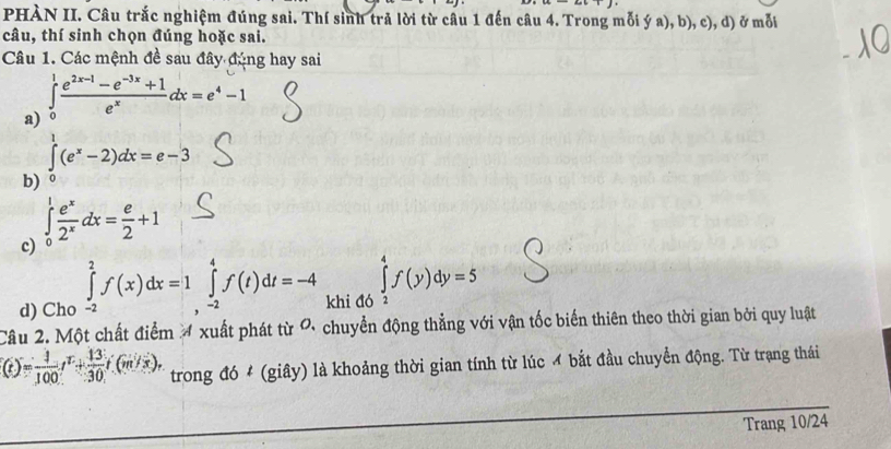 PHÀN II. Câu trắc nghiệm đúng sai. Thí sinh trả lời từ câu 1 đến câu 4. Trong mỗi ý a), b), c), d) ở mỗi 
câu, thí sinh chọn đúng hoặc sai. 
Câu 1. Các mệnh đề sau đây đúng hay sai 
a) ∈tlimits _0^(1frac e^2x-1)-e^(-3x)+1e^xdx=e^4-1
b) ∈tlimits _0^(1(e^x)-2)dx=e-3
c) ∈tlimits _0^(1frac e^x)2^xdx= e/2 +1
d) Cho ∈tlimits _(-2)^2f(x)dx=1 ∈tlimits _(,-2)^4f(t)dt=-4 khi đó ∈tlimits _2^(4f(y)dy=5
Câu 2. Một chất điểm 4 xuất phát từ ơ chuyển động thẳng với vận tốc biến thiên theo thời gian bởi quy luật
(t)=frac 1)100t^1+ 13/30 t(m/s). trong đó # (giây) là khoảng thời gian tính từ lúc ơ bắt đầu chuyển động. Từ trạng thái 
Trang 10/24