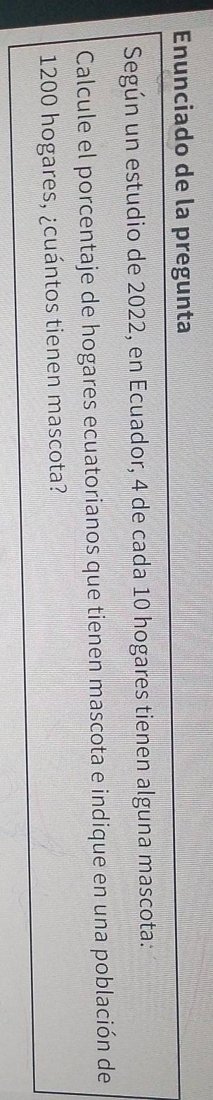 Enunciado de la pregunta 
Según un estudio de 2022, en Ecuador, 4 de cada 10 hogares tienen alguna mascota: 
Calcule el porcentaje de hogares ecuatorianos que tienen mascota e indique en una población de
1200 hogares, ¿cuántos tienen mascota?