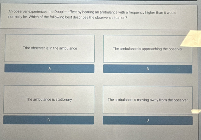 An observer experiences the Doppler effect by hearing an ambulance with a frequency higher than it would
normally be. Which of the following best describes the observers situation?
Tthe observer is in the ambulance The ambulance is approaching the observer
A
B
The ambulance is stationary The ambulance is moving away from the observer
D