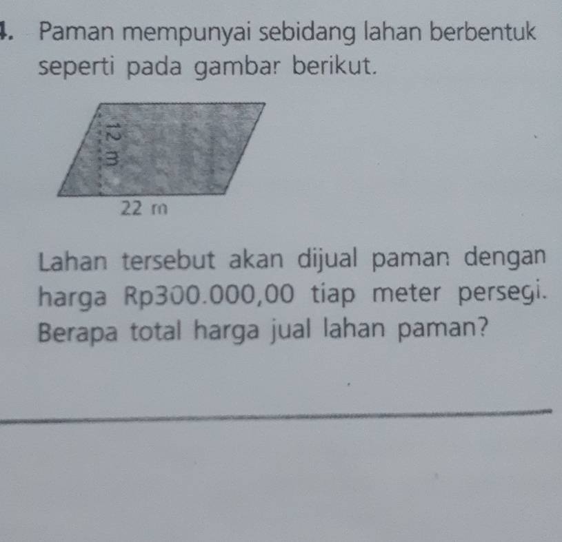 Paman mempunyai sebidang lahan berbentuk 
seperti pada gambar berikut. 
Lahan tersebut akan dijual paman dengan 
harga Rp300.000,00 tiap meter persegi. 
Berapa total harga jual lahan paman?