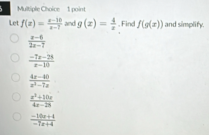 Let f(x)= (x-10)/x-7  and g(x)= 4/x . Find f(g(x)) and simplify.
 (x-6)/2x-7 
 (-7x-28)/x-10 
 (4x-40)/x^2-7x 
 (x^2+10x)/4x-28 
 (-10x+4)/-7x+4 