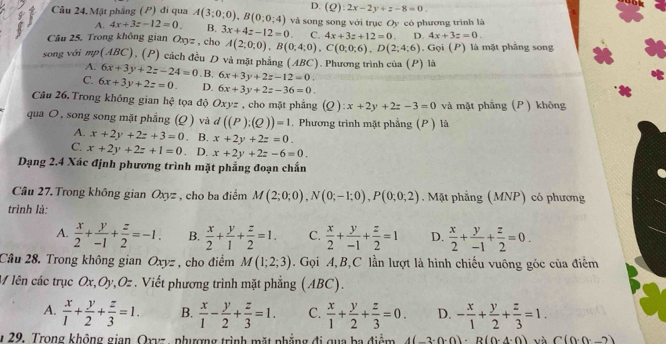 D. (Q):2x-2y+z-8=0.
Câu 24. Mặt phẳng (P) đi qua A(3;0;0),B(0;0;4) và song song với trục Oy có phương trình là
A. 4x+3z-12=0. B. 4x+3z=0.
Câu 25. Trong không gian Ox 12 , cho 3x+4z-12=0. C. 4x+3z+12=0 D. . Gọi (P) là mặt phẳng song
A(2;0;0),B(0;4;0),C(0;0;6),D(2;4;6)
song với mp(ABC), (P) cách đều D và mặt phẳng (ABC). Phương trình của (P) là
A. 6x+3y+2z-24=0. B, 6x+3y+2z-12=0.
C. 6x+3y+2z=0. D. 6x+3y+2z-36=0.
Câu 26. Trong không gian hhat c tọa độ  Oxyz , cho mặt phẳng (2 ) x+2y+2z-3=0 và mặt phẳng (P) không
qua O, song song mặt phẳng (Q ) và d((P):(Q))=1. Phương trình mặt phẳng (P ) là
A. x+2y+2z+3=0. B. x+2y+2z=0.
C. x+2y+2z+1=0. D. x+2y+2z-6=0.
Dạng 2.4 Xác định phương trình mặt phẳng đoạn chẵn
Câu 27.Trong không gian Oxyz , cho ba điểm M(2;0;0),N(0;-1;0),P(0;0;2). Mặt phẳng (MNP) có phương
trình là:
A.  x/2 + y/-1 + z/2 =-1. B.  x/2 + y/1 + z/2 =1. C.  x/2 + y/-1 + z/2 =1 D.  x/2 + y/-1 + z/2 =0.
Câu 28. Trong không gian Oxyz , cho điểm M(1;2;3). Gọi A,B,C lần lượt là hình chiếu vuông góc của điểm
M lên các trục Ox,Oy,Oz . Viết phương trình mặt phẳng (ABC).
A.  x/1 + y/2 + z/3 =1. B.  x/1 - y/2 + z/3 =1. C.  x/1 + y/2 + z/3 =0. D. - x/1 + y/2 + z/3 =1.
y 29, Trong không gian, Oxyz , phượng trình mặt phẳng đi qua ba điểm 4(-3· 0· 0)· B(0· 4· 0) và C(0.0._ 2)