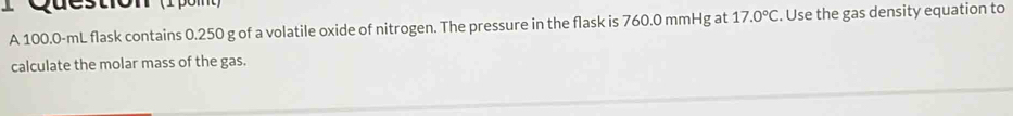 A 100.0-mL flask contains 0.250 g of a volatile oxide of nitrogen. The pressure in the flask is 760.0 mmHg at 17.0°C. Use the gas density equation to 
calculate the molar mass of the gas.