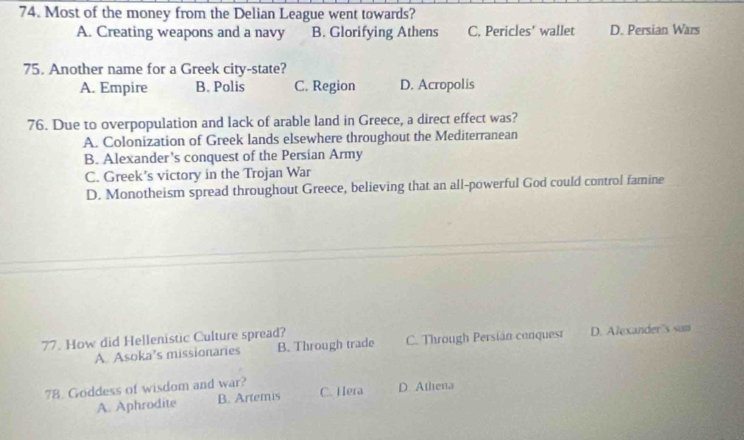 Most of the money from the Delian League went towards?
A. Creating weapons and a navy B. Glorifying Athens C. Pericles’ wallet D. Persian Wars
75. Another name for a Greek city-state?
A. Empire B. Polis C. Region D. Acropolis
76. Due to overpopulation and lack of arable land in Greece, a direct effect was?
A. Colonization of Greek lands elsewhere throughout the Mediterranean
B. Alexander’s conquest of the Persian Army
C. Greek’s victory in the Trojan War
D. Monotheism spread throughout Greece, believing that an all-powerful God could control famine
77. How did Hellenistic Culture spread? D. Alexander's sun
A. Asoka’s missionaries B. Through trade C. Through Persián conquest
78 Goddess of wisdom and war?
A. Aphrodite B. Artemis C. Hera D. Athena