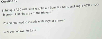 In triangle ABC with side lengths a=8cm, b=6cm , and angle ACB=120
degrees. Find the area of the triangle." 
You do not need to include units in your answer. 
Give your answer to 2.d.p.