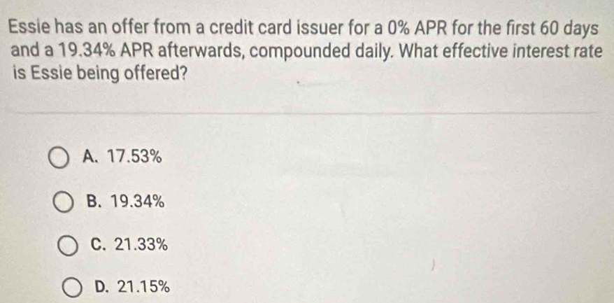 Essie has an offer from a credit card issuer for a 0% APR for the first 60 days
and a 19.34% APR afterwards, compounded daily. What effective interest rate
is Essie being offered?
A. 17.53%
B. 19.34%
C. 21.33%
D. 21.15%