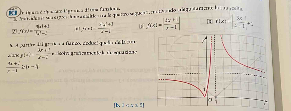 figura è riportato il grafico di una funzione.
a. Individua la sua espressione analitica tra le quattro seguenti, motivando adeguatamente la tua scelta
A f(x)= (3|x|+1)/|x|-1  B f(x)= (3|x|+1)/x-1  C f(x)=| (3x+1)/x-1 | D f(x)=| 3x/x-1 |+1
b. A partire dal grafico a fianco, deduci quello della fun-
zione g(x)= (3x+1)/x-1  e risolvi graficamente la disequazione
 (3x+1)/x-1 ≥ |x-1|. 
[b. 1