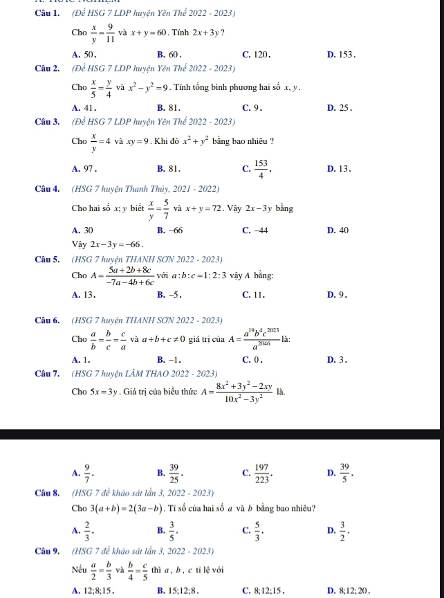 (Đề HSG 7 LDP * huyện Yên Thể 2022 - 2023)
Cho  x/y = 9/11  và x+y=60. Tính 2x+3y ?
A. 50. B. 60 . C. 120 . D. 153 .
Câu 2. (Đề H SG7LDP huyện Yên Thế 2022-2023)
Cho  x/5 = y/4  và x^2-y^2=9. Tính tổng bình phương hai số x, y.
A. 41 . B. 81. C. 9 . D. 25 .
Câu 3. (Để HSG 7 LDP huyện Yên Thể 2022-2023)
Cho  x/y =4 và xy=9. Khi đó x^2+y^2 bằng bao nhiêu ?
A. 97 . B. 81. C.  153/4 . D. 13.
Câu 4. (HSG 7 huyện Thanh Thủy, 2021 - 2022)
Cho hai số x; y biết  x/y = 5/7  và x+y=72 Vậy 2x-3 y bằng
A. 30 B. −66 C. −44 D. 40
Vậy 2x-3y=-66.
Câu 5. (HSG 7 huyện THANH SON 2022-2023)
ChoA= (5a+2b+8c)/-7a-4b+6c  với a:b:c=1:2:3 vậy A bằng:
A. 13. B. -5 . C. 11. D. 9 .
Câu 6. (HSG 7 huyện THANH SON 2022-2023)
Cho  a/b = b/c = c/a  và a+b+c!= 0 giá trị của A= a^(19)b^4c^(2023)/a^(2046)  là:
A. 1. B. -1. C. 0 . D. 3 .
Câu 7. (HSG 7 huyện LÂM THAO 2022 - 2023
Cho 5x=3y. Giá trị của biểu thức A= (8x^2+3y^2-2xy)/10x^2-3y^2  là.
A.  9/7 . B.  39/25 . C.  197/223 . D.  39/5 .
Câu 8. (HSG 7 đề khảo sát lần 3, 2022 - 2023)
Cho 3(a+b)=2(3a-b). Ti số của hai số a và b bằng bao nhiêu?
A.  2/3 · B.  3/5 . C.  5/3 . D.  3/2 .
Câu 9. (HSG 7 đề khảo sát lần 3.2022-2023)
Nếu  a/2 = b/3  và  b/4 = c/5  thì a, b,c ti lệ với
A. 12;8;15. B. 15;12;8 . C. 8;12;15. D. 8;12;20.