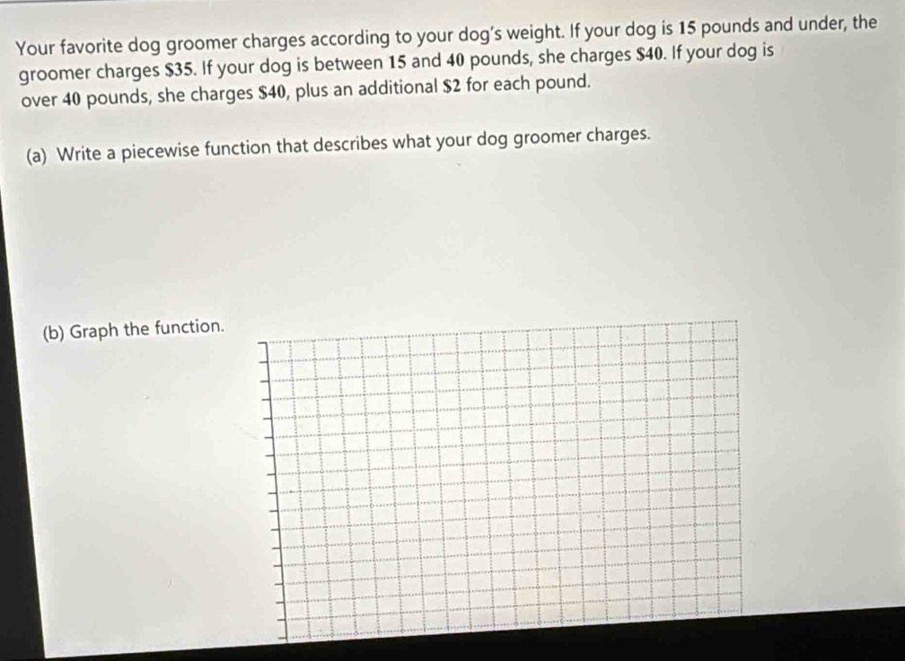 Your favorite dog groomer charges according to your dog’s weight. If your dog is 15 pounds and under, the 
groomer charges $35. If your dog is between 15 and 40 pounds, she charges $40. If your dog is 
over 40 pounds, she charges $40, plus an additional $2 for each pound. 
(a) Write a piecewise function that describes what your dog groomer charges. 
(b) Graph the function.