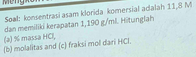 Soal: konsentrasi asam klorida komersial adalah 11,8 M
dan memiliki kerapatan 1,190 g/ml. Hitunglah 
(a) % massa HCl, 
(b) molalitas and (c) fraksi mol dari HCl.