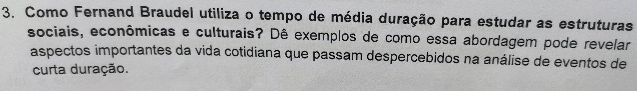 Como Fernand Braudel utiliza o tempo de média duração para estudar as estruturas 
sociais, econômicas e culturais? Dê exemplos de como essa abordagem pode revelar 
aspectos importantes da vida cotidiana que passam despercebidos na análise de eventos de 
curta duração.