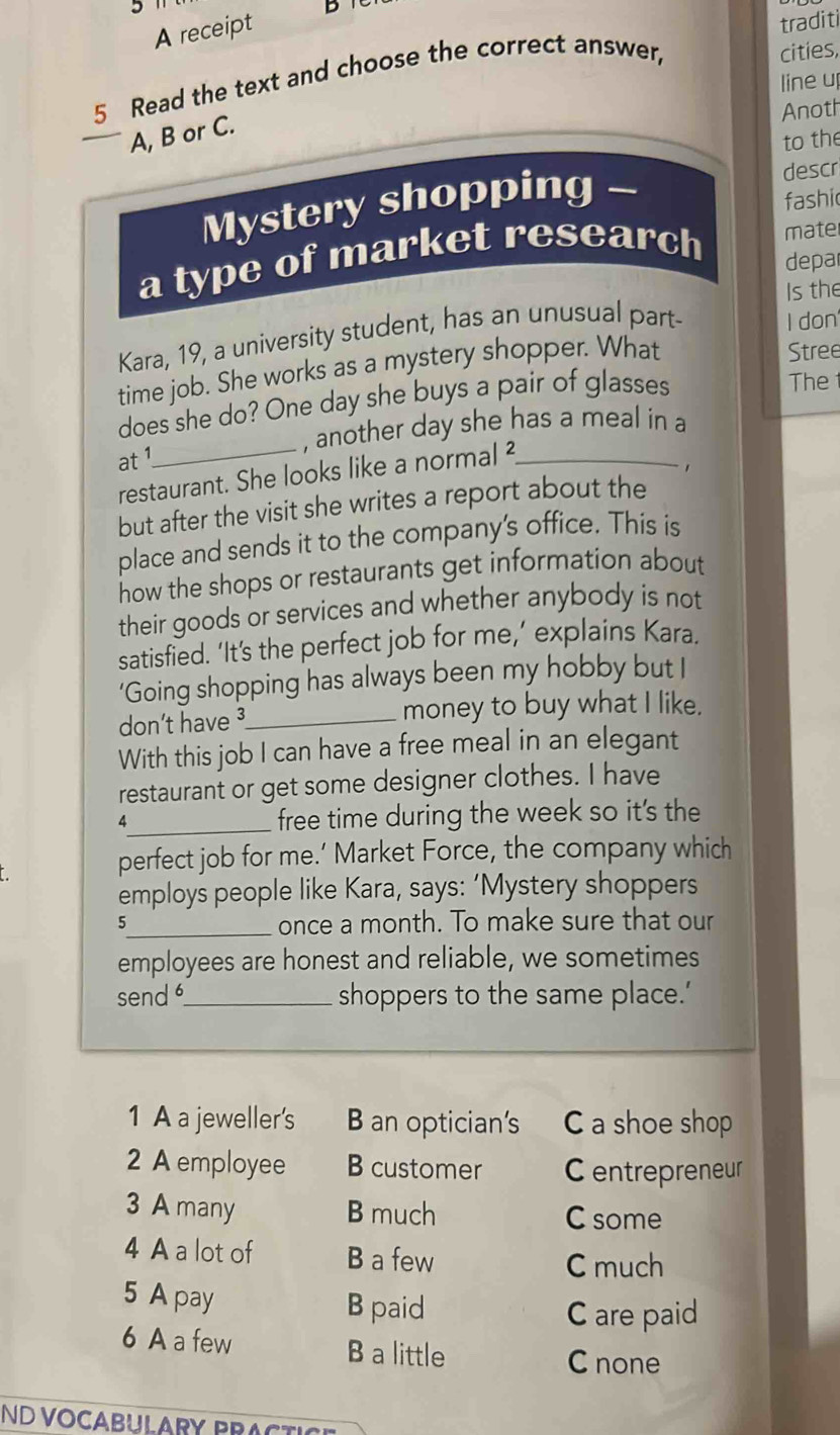 traditi
A receipt D
5 Read the text and choose the correct answer,
cities,
line up
Anoth
A, B or C.
to the
Mystery shopping - descr
fashi
a type of market research mater
depar
Is the
Kara, 19, a university student, has an unusual part- I don
time job. She works as a mystery shopper. What
Stree
does she do? One day she buys a pair of glasses
The 
_, another day she has a meal in a
at 1
restaurant. She looks like a normal ²_
. ,
but after the visit she writes a report about the
place and sends it to the company's office. This is
how the shops or restaurants get information about
their goods or services and whether anybody is not
satisfied. ‘It’s the perfect job for me,’ explains Kara.
‘Going shopping has always been my hobby but I
don't have ³_ money to buy what I like.
With this job I can have a free meal in an elegant
restaurant or get some designer clothes. I have
4_ free time during the week so it's the
perfect job for me.’ Market Force, the company which
employs people like Kara, says: ‘Mystery shoppers
5_ once a month. To make sure that our
employees are honest and reliable, we sometimes
send _shoppers to the same place.’
1 A a jeweller's B an optician's C a shoe shop
2 A employee B customer Centrepreneur
3 A many B much C some
4 A a lot of B a few C much
5 A pay B paid
C are paid
6 A a few B a little
C none
ND VOCABULARY PRACTICE