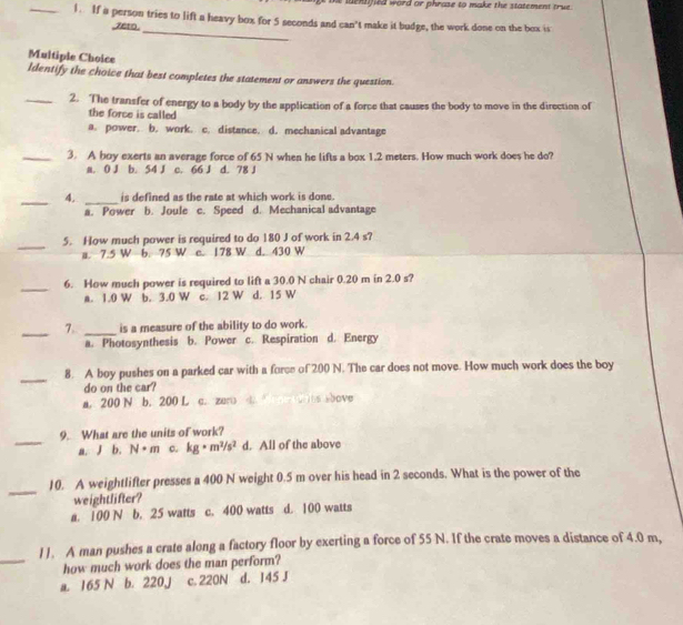 he lnsified word or phrase to make the statement tru  .
_1. If a person tries to lift a heavy box for 5 seconds and can't make it budge, the work done on the box is
7eto._
Multiple Choice
Identify the choice that best completes the statement or answers the question.
_2. The transfer of energy to a body by the application of a force that causes the body to move in the direction of
the force is called
a. power. b. work. c. distance. d. mechanical advantage
_3. A boy exerts an average force of 65 N when he lifts a box 1.2 meters. How much work does he do?
a. 0 J b. 54 J c. 66 J d. 78 J
_4. _is defined as the rate at which work is done.
a. Power b. Joule c. Speed d. Mechanical advantage
_
5. How much power is required to do 180 J of work in 2.4 s?
a. 7.5 W b. 75 W c. 178 W d. 430 W
_
6. How much power is required to lift a 30.0 N chair 0.20 m in 2.0 s?
a. 1.0 W b. 3.0 W c. 12 W d. 15 W
_7.. _is a measure of the ability to do work.
a. Photosynthesis b. Power c. Respiration d. Energy
_
8. A boy pushes on a parked car with a force of 200 N. The car does not move. How much work does the boy
do on the car?
a. 200 N b. 200 L c. zun)               e  bove 
_
9. What are the units of work?
a. J b. N· m c. kg· m^2/s^2 d. All of the above
_
10. A weightlifter presses a 400 N weight 0.5 m over his head in 2 seconds. What is the power of the
weightlifter?
a. 100 N b. 25 watts c. 400 watts d. 100 watts
_
11. A man pushes a crate along a factory floor by exerting a force of 55 N. If the crate moves a distance of 4.0 m,
how much work does the man perform?
a. 165 N b. 220J c. 220N d. 145 J