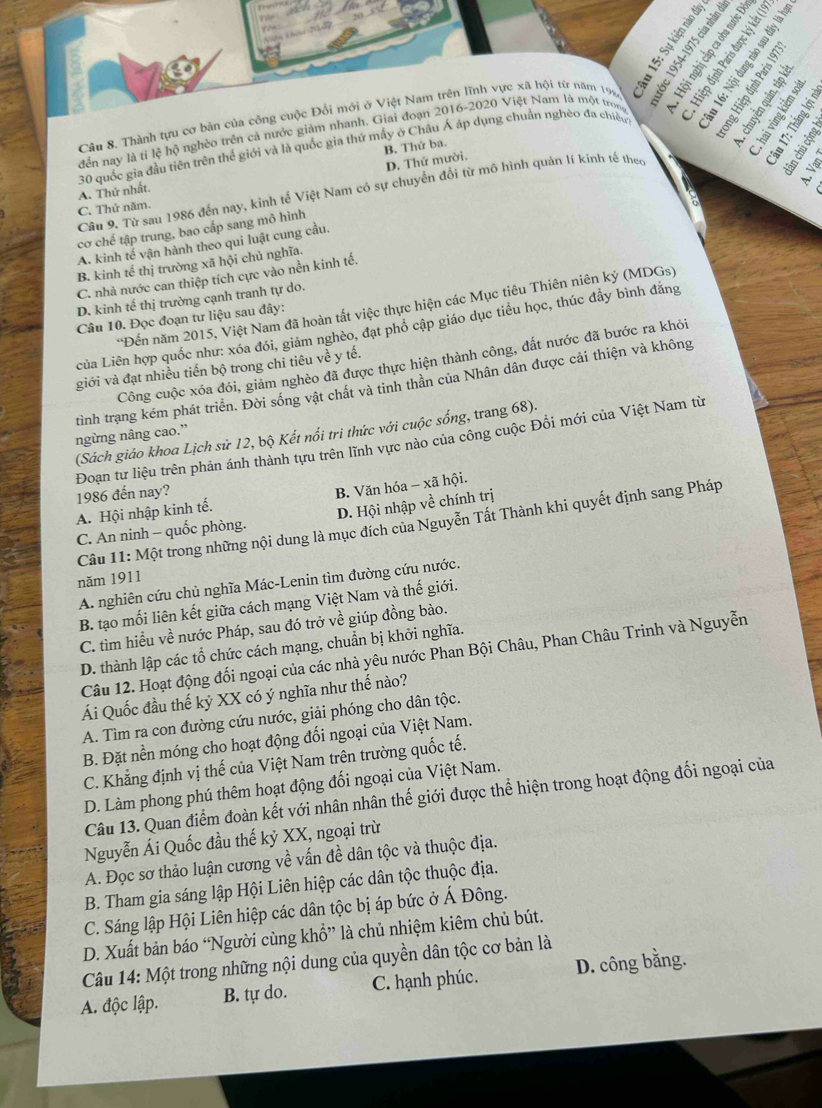 Câu 8, Thành tựu cơ bản của công cuộc Đổi mới ở Việt Nam trên lĩnh vực xã hội từ năm 1924
se
đến nay là tỉ lệ hộ nghèo trên cả nước giảm nhanh. Giai đoạn 2016-2020 Việt Nam là một tron
B. Thứ ba.
    
30 quốc gia đầu tiên trên thế giới và là quốc gia thứ mấy ở Châu Á áp dụng chuẩn nghèo đa chiều
D. Thứ mười.
A. Thứ nhất.
Câu 9. Từ sau 1986 đến nay, kinh tế Việt Nam có sự chuyển đổi từ mô hình quản lí kinh tế theo
C. Thứ năm.
A. kinh tế vận hành theo qui luật cung cầu. 
cơ chế tập trung, bao cấp sang mô hình
B. kinh tế thị trường xã hội chủ nghĩa.
C. nhà nước can thiệp tích cực vào nền kinh tế.
D. kinh tế thị trường cạnh tranh tự do.
*Đến năm 2015, Việt Nam đã hoàn tất việc thực hiện các Mục tiêu Thiên niên kỷ (MDGs)
Câu 10. Đọc đoạn tư liệu sau đây:
của Liên hợp quốc như: xóa đói, giảm nghèo, đạt phổ cập giáo dục tiểu học, thúc đẩy bình đẳng
Công cuộc xóa đói, giảm nghèo đã được thực hiện thành công, đất nước đã bước ra khỏi
giới và đạt nhiều tiến bộ trong chi tiêu về y tế.
tình trạng kém phát triển. Đời sống vật chất và tinh thần của Nhân dân được cải thiện và không
(Sách giáo khoa Lịch sử 12, bộ Kết nổi tri thức với cuộc sống, trang 68).
ngừng nâng cao.”
Đoạn tư liệu trên phản ánh thành tựu trên lĩnh vực nào của công cuộc Đổi mới của Việt Nam từ
1986 đến nay?
A. Hội nhập kinh tế. B. Văn hóa - xã hội.
C. An ninh - quốc phòng. D. Hội nhập về chính trị
Câu 11: Một trong những nội dung là mục đích của Nguyễn Tất Thành khi quyết định sang Pháp
năm 1911
A. nghiên cứu chủ nghĩa Mác-Lenin tìm đường cứu nước.
B. tạo mối liên kết giữa cách mạng Việt Nam và thế giới.
C. tìm hiểu về nước Pháp, sau đó trở về giúp đồng bào.
D. thành lập các tổ chức cách mạng, chuẩn bị khởi nghĩa.
Câu 12. Hoạt động đối ngoại của các nhà yêu nước Phan Bội Châu, Phan Châu Trinh và Nguyễn
Ái Quốc đầu thế kỷ XX có ý nghĩa như thế nào?
A. Tìm ra con đường cứu nước, giải phóng cho dân tộc.
B. Đặt nền móng cho hoạt động đối ngoại của Việt Nam.
C. Khẳng định vị thế của Việt Nam trên trường quốc tế.
D. Làm phong phú thêm hoạt động đối ngoại của Việt Nam.
Câu 13. Quan điểm đoàn kết với nhân nhân thế giới được thể hiện trong hoạt động đối ngoại của
Nguyễn Ái Quốc đầu thế kỷ XX, ngoại trừ
A. Đọc sơ thảo luận cương về vấn đề dân tộc và thuộc địa.
B. Tham gia sáng lập Hội Liên hiệp các dân tộc thuộc địa.
C. Sáng lập Hội Liên hiệp các dân tộc bị áp bức ở Á Đông.
D. Xuất bản báo “Người cùng khổ” là chủ nhiệm kiêm chủ bút.
Câu 14: Một trong những nội dung của quyền dân tộc cơ bản là
A. độc lập. B. tự do. C. hạnh phúc. D. công bằng.