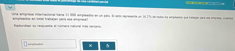 el porcentaje de una cantidad parcial ___ 3/5
Una empresa internacional tiene 11 800 empleados en un país. Si esto representa un 16.2% de todos los empleados que trabajan para esa empresa, ¿cuántos 
empleados en total trabajan para esa empresa? 
Redondear su respuesta al número natural más cercano. 
empleados 
5