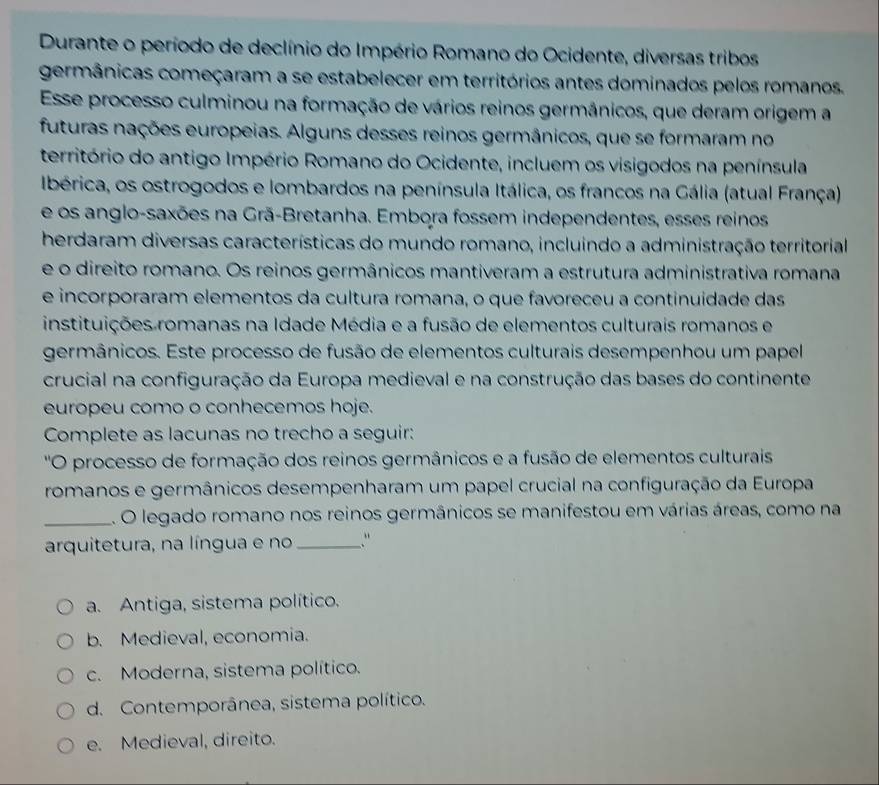 Durante o período de declínio do Império Romano do Ocidente, diversas tribos
germânicas começaram a se estabelecer em territórios antes dominados pelos romanos.
Esse processo culminou na formação de vários reinos germânicos, que deram origem a
futuras nações europeias. Alguns desses reinos germânicos, que se formaram no
território do antigo Império Romano do Ocidente, incluem os visigodos na península
Ibérica, os ostrogodos e lombardos na península Itálica, os francos na Gália (atual França)
e os anglo-saxões na Grã-Bretanha. Embora fossem independentes, esses reinos
herdaram diversas características do mundo romano, incluindo a administração territorial
e o direito romano. Os reinos germânicos mantiveram a estrutura administrativa romana
e incorporaram elementos da cultura romana, o que favoreceu a continuidade das
instituições romanas na Idade Média e a fusão de elementos culturais romanos e
germânicos. Este processo de fusão de elementos culturais desempenhou um papel
crucial na configuração da Europa medieval e na construção das bases do continente
europeu como o conhecemos hoje.
Complete as lacunas no trecho a seguir:
''O processo de formação dos reinos germânicos e a fusão de elementos culturais
romanos e germânicos desempenharam um papel crucial na configuração da Europa
_. O legado romano nos reinos germânicos se manifestou em várias áreas, como na
arquitetura, na língua e no ."
a. Antiga, sistema político.
b. Medieval, economia.
c. Moderna, sistema político.
d. Contemporânea, sistema político.
e. Medieval, direito.