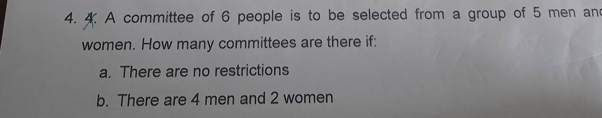 A committee of 6 people is to be selected from a group of 5 men and 
women. How many committees are there if: 
a. There are no restrictions 
b. There are 4 men and 2 women