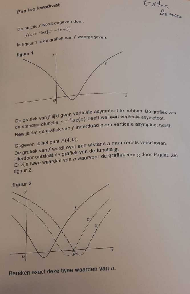 Een log kwadraat 
De functie ∫wordt gegeven door:
f(x)=^2log (x^2-3x+3)
In figuur 1 is de grafiek van / weergegeven. 
De grafiek van ∫ lijkt geen verticale asymptoot te hebben. De grafiek van 
de standaardfunctie y=^2log (x) heeft wel een verticale asymptoot. 
Bewijs dat de grafiek van ∫inderdaad geen verticale asymptoot heeft. 
Gegeven is het punt P(4,0). 
De grafiek van ƒ wordt over een afstand a naar rechts verschoven. 
Hierdoor ontstaat de grafiek van de functie g. 
Er zijn twee waarden van a waarvoor de grafiek van g door P gaat, Zie 
figuur 2. 
Bereken exact deze twee waarden van a.