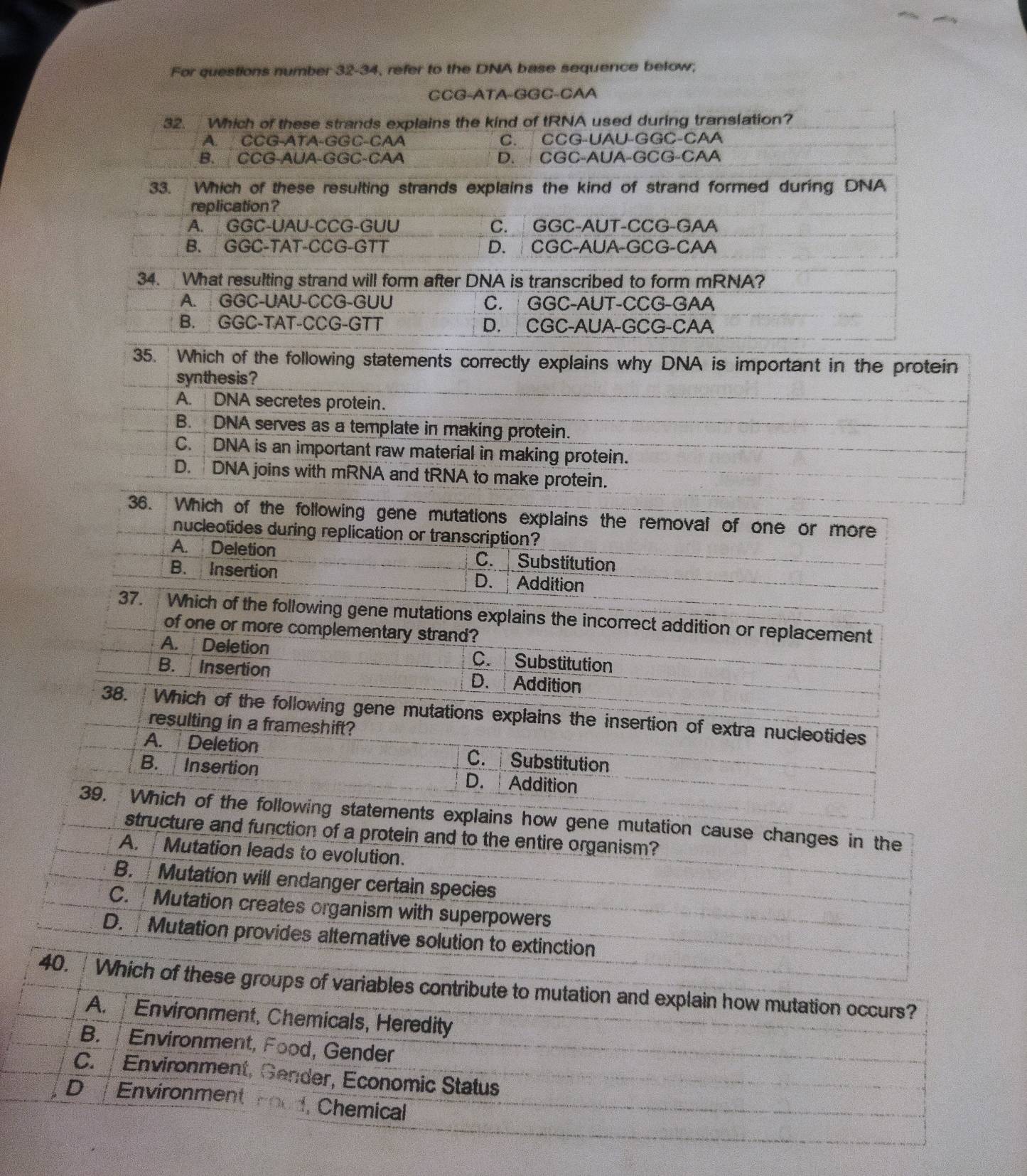 For questions number 32-34, refer to the DNA base sequence below;
CCG-ATA-GGC-CAA
32. Which of these strands explains the kind of tRNA used during translation?
A. CCG-ATA-GGC-CAA C. CCG-UAU-GGC-CAA
B. CCG-AUA-GGC-CAA D.  CGC-AUA-GCG-CAA
33. Which of these resulting strands explains the kind of strand formed during DNA
replication ?
A. GGC-UAU-CCG-GUU C. GGC-AUT-CCG-GAA
B. GGC-TAT-CCG-GTT D.  CGC-AUA-GCG-CAA
34. What resulting strand will form after DNA is transcribed to form mRNA?
A. GGC-UAU-CCG-GUU C. GGC-AUT-CCG-GAA
B. GGC-TAT-CCG-GTT D.  CGC-AUA-GCG-CAA
35. Which of the following statements correctly explains why DNA is important in the protein
synthesis?
A. DNA secretes protein.
B. DNA serves as a template in making protein.
C. DNA is an important raw material in making protein.
D. DNA joins with mRNA and tRNA to make protein.
36. Which of the following gene mutations explains the removal of one or more
nucleotides during replication or transcription?
A. Deletion C.Substitution
B. Insertion D. Addition
37. Which of the following gene mutations explains the incorrect addition or replacement
of one or more complementary strand?
A. Deletion C. Substitution
B. Insertion D. Addition
38. Which of the following gene mutations explains the insertion of extra nucleotides
resulting in a frameshift?
A.  Deletion C. Substitution
B. Insertion D. Addition
39. Which of the following statements explains how gene mutation cause changes in the
structure and function of a protein and to the entire organism?
A. Mutation leads to evolution.
B.  Mutation will endanger certain species
C.  Mutation creates organism with superpowers
D. Mutation provides alternative solution to extinction
40.  Which of these groups of variables contribute to mutation and explain how mutation occurs?
A.  Environment, Chemicals, Heredity
B.  Environment, Food, Gender
C.  Environment, Gender, Economic Status
D   Environment Food, Chemical