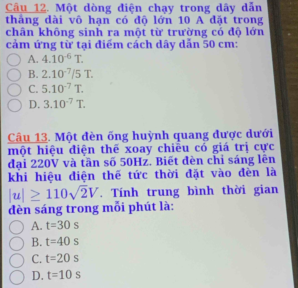 Một dòng điện chạy trong dây dẫn
thẳng dài vô hạn có độ lớn 10 A đặt trong
chân không sinh ra một từ trường có độ lớn
cảm ứng từ tại điểm cách dây dẫn 50 cm :
A. 4.10^(-6)T.
B. 2.10^(-7)/5T.
C. 5.10^(-7)T.
D. 3.10^(-7)T. 
Câu 13. Một đèn ống huỳnh quang được dưới
một hiệu điện thế xoay chiều có giá trị cực
đại 220V và tần số 50Hz. Biết đèn chỉ sáng lên
khi hiệu điện thế tức thời đặt vào đèn là
|u|≥ 110sqrt(2)V. Tính trung bình thời gian
đèn sáng trong mỗi phút là:
A. t=30s
B. t=40s
C. t=20s
D. t=10s