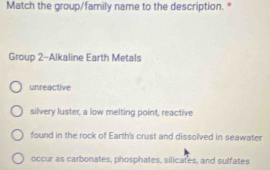 Match the group/family name to the description. *
Group 2-Alkaline Earth Metals
unreactive
silvery luster, a low melting point, reactive
found in the rock of Earth's crust and dissolved in seawater
occur as carbonates, phosphates, silicates, and sulfates