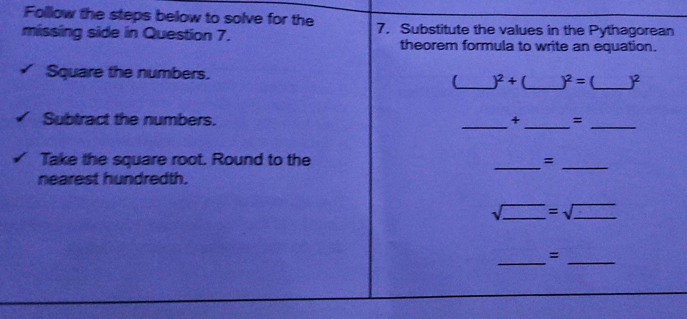 Follow the steps below to solve for the 
missing side in Question 7. 
7. Substitute the values in the Pythagorean 
theorem formula to write an equation. 
Square the numbers. 
_ )^2+ _  )^2= (_  )^2
__ 
Subtract the numbers. + =_ 
Take the square root. Round to the _=_ 
nearest hundredth. 
.( _ =sqrt(_ ) _ 
_ 
_=