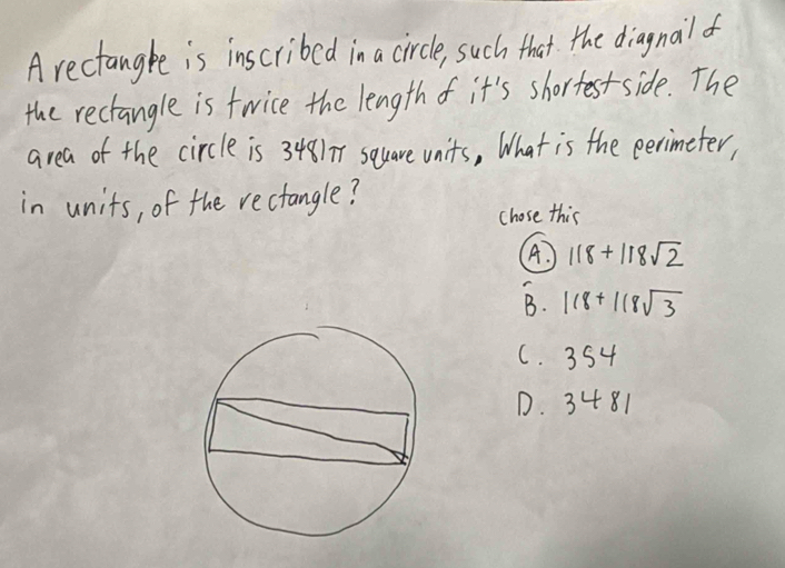 A rectangke is inscribed in a circle, such that the diagnailf
the rectangle is twice the length f it's shortest side. The
area of the circle is 3481 square units, What is the perimeter,
in units, of the rectangle?
chose this
A. 118+118sqrt(2)
B. 118+118sqrt(3)
C. 354
D. 3481