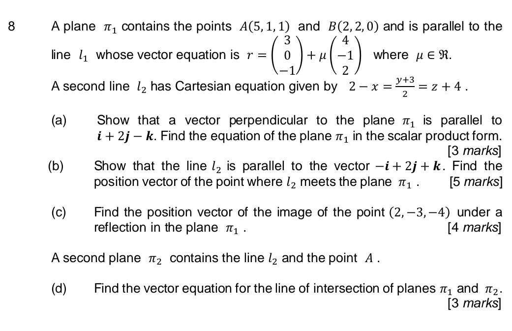 A plane π _1 contains the points A(5,1,1) and B(2,2,0) and is parallel to the 
line l_1 whose vector equation is r=beginpmatrix 3 0 -1endpmatrix +mu beginpmatrix 4 -1 2endpmatrix where mu ∈ R. 
A second line l_2 has Cartesian equation given by 2-x= (y+3)/2 =z+4. 
(a) Show that a vector perpendicular to the plane π _1 is parallel to
i+2j-k. Find the equation of the plane π _1 in the scalar product form. 
[3 marks] 
(b) Show that the line l_2 is parallel to the vector -i+2j+k. Find the 
position vector of the point where l_2 meets the plane π _1. [5 marks] 
(c) Find the position vector of the image of the point (2,-3,-4) under a 
reflection in the plane π _1. [4 marks] 
A second plane π _2 contains the line l_2 and the point A. 
(d) Find the vector equation for the line of intersection of planes π _1 and π _2. 
[3 marks]