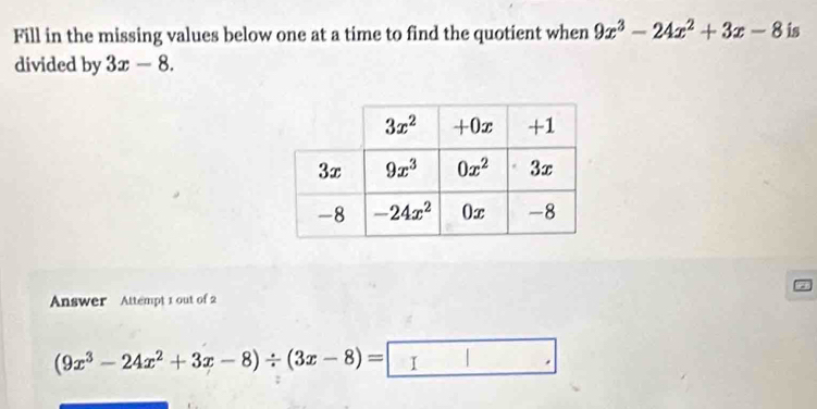 Fill in the missing values below one at a time to find the quotient when 9x^3-24x^2+3x-8 is
divided by 3x-8.
Answer Attempt 1 out of 2
(9x^3-24x^2+3x-8)/ (3x-8)= I | .